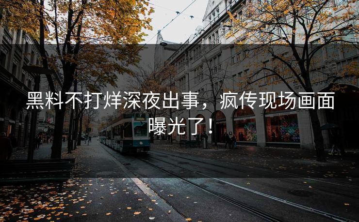 黑料不打烊深夜出事，疯传现场画面曝光了！