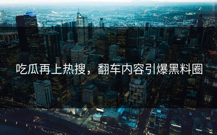吃瓜再上热搜，翻车内容引爆黑料圈