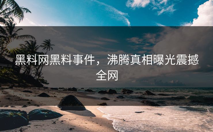 黑料网黑料事件，沸腾真相曝光震撼全网