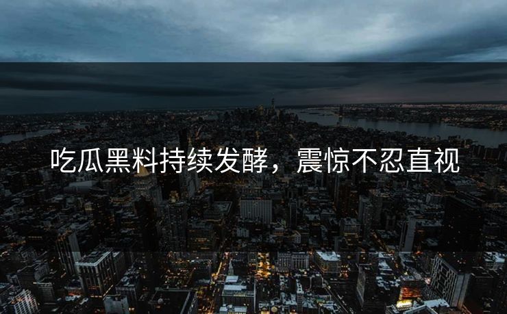 吃瓜黑料持续发酵，震惊不忍直视