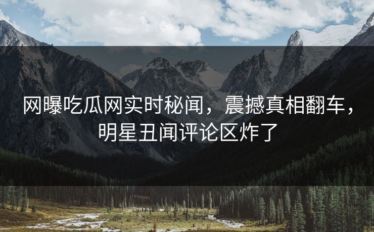 网曝吃瓜网实时秘闻，震撼真相翻车，明星丑闻评论区炸了