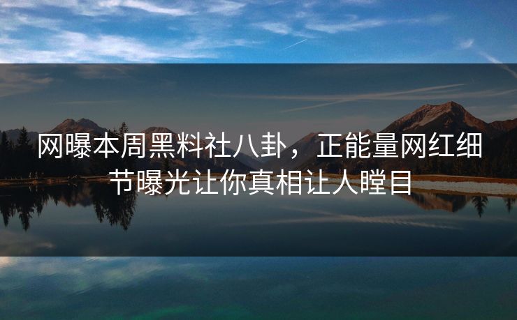 网曝本周黑料社八卦，正能量网红细节曝光让你真相让人瞠目