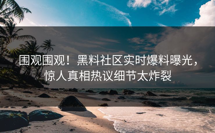 围观围观！黑料社区实时爆料曝光，惊人真相热议细节太炸裂