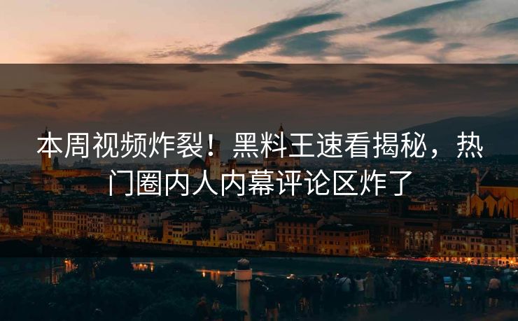 本周视频炸裂！黑料王速看揭秘，热门圈内人内幕评论区炸了