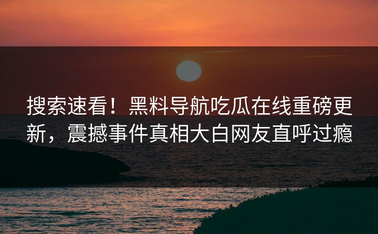 搜索速看！黑料导航吃瓜在线重磅更新，震撼事件真相大白网友直呼过瘾