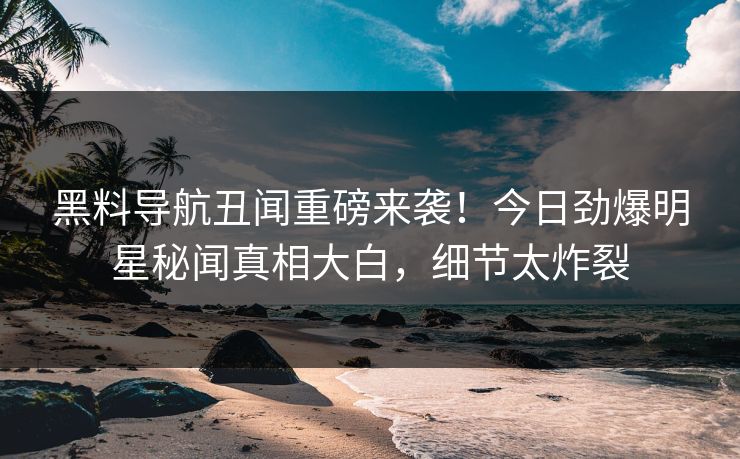 黑料导航丑闻重磅来袭！今日劲爆明星秘闻真相大白，细节太炸裂