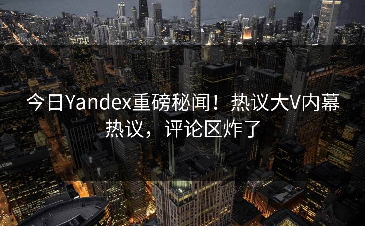 今日Yandex重磅秘闻！热议大V内幕热议，评论区炸了