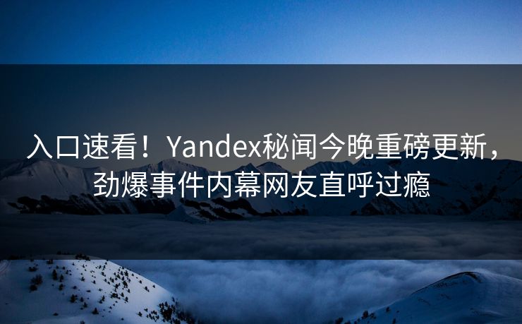 入口速看！Yandex秘闻今晚重磅更新，劲爆事件内幕网友直呼过瘾