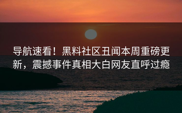 导航速看！黑料社区丑闻本周重磅更新，震撼事件真相大白网友直呼过瘾