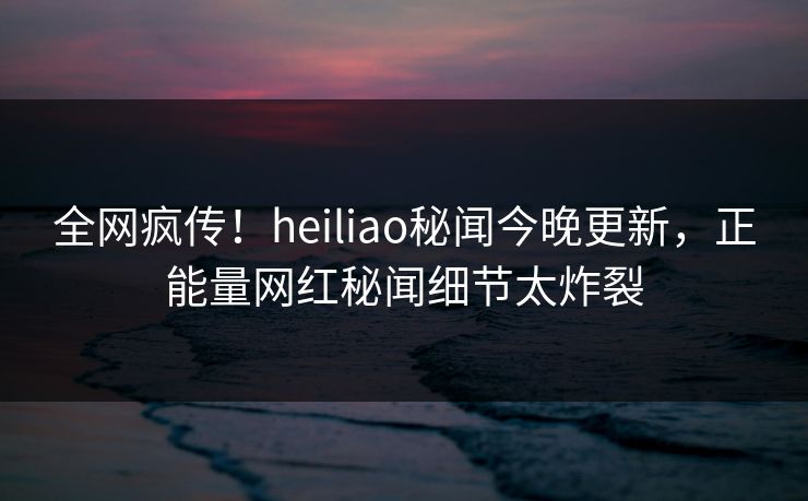 全网疯传！heiliao秘闻今晚更新，正能量网红秘闻细节太炸裂