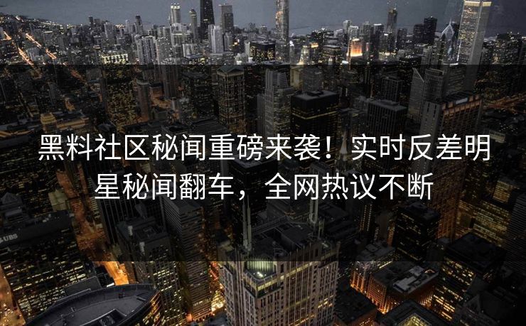 黑料社区秘闻重磅来袭！实时反差明星秘闻翻车，全网热议不断