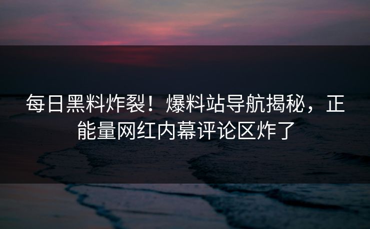 每日黑料炸裂！爆料站导航揭秘，正能量网红内幕评论区炸了