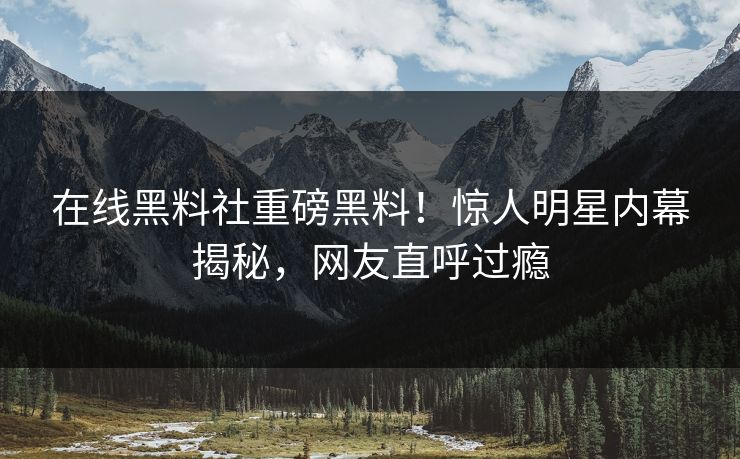 在线黑料社重磅黑料！惊人明星内幕揭秘，网友直呼过瘾