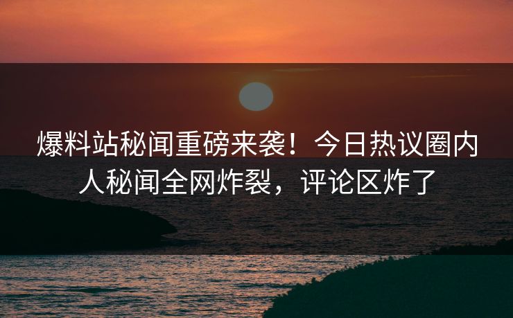 爆料站秘闻重磅来袭！今日热议圈内人秘闻全网炸裂，评论区炸了