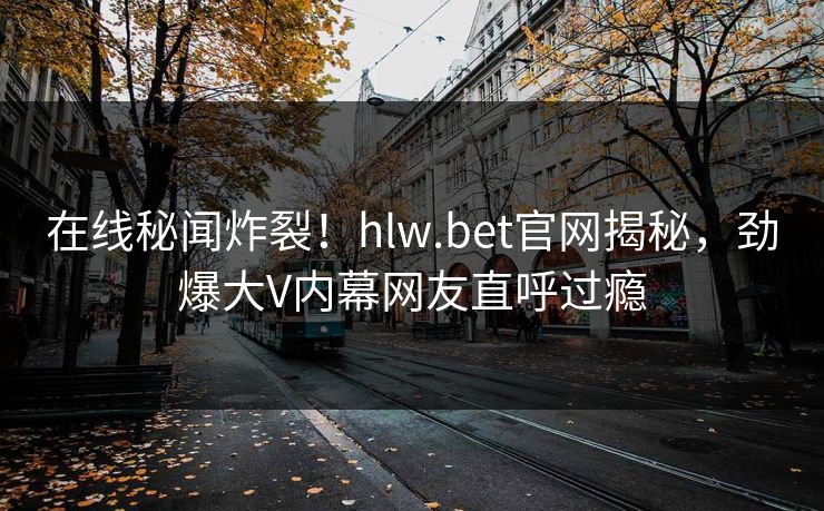 在线秘闻炸裂！hlw.bet官网揭秘，劲爆大V内幕网友直呼过瘾