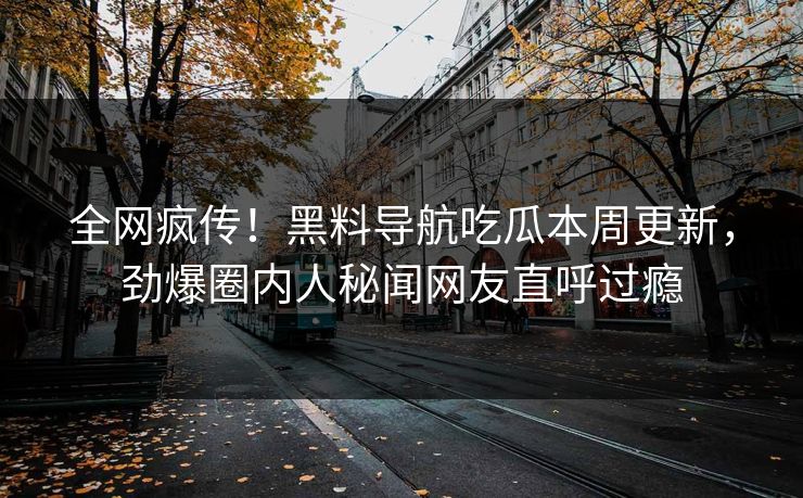 全网疯传！黑料导航吃瓜本周更新，劲爆圈内人秘闻网友直呼过瘾