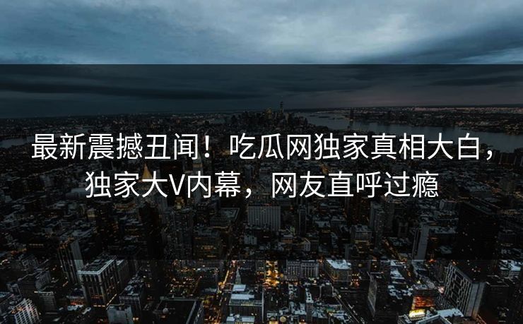 最新震撼丑闻！吃瓜网独家真相大白，独家大V内幕，网友直呼过瘾