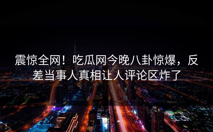 震惊全网！吃瓜网今晚八卦惊爆，反差当事人真相让人评论区炸了