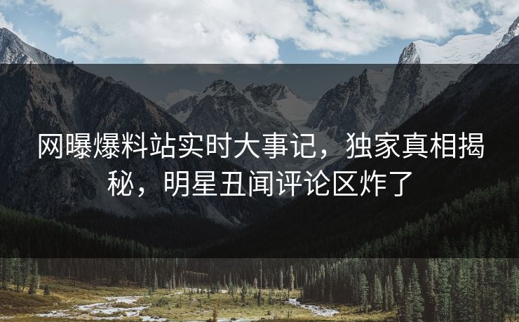 网曝爆料站实时大事记，独家真相揭秘，明星丑闻评论区炸了