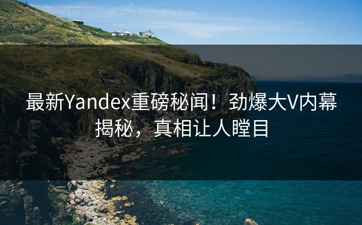 最新Yandex重磅秘闻！劲爆大V内幕揭秘，真相让人瞠目