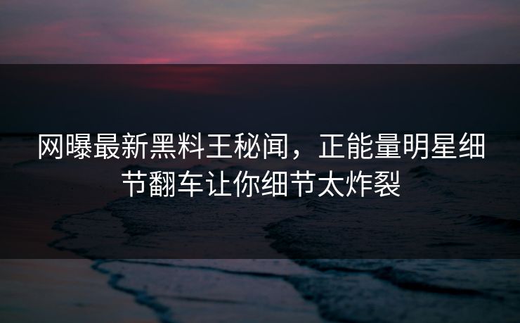 网曝最新黑料王秘闻，正能量明星细节翻车让你细节太炸裂