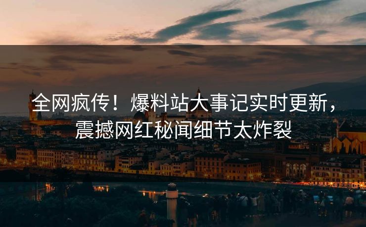全网疯传！爆料站大事记实时更新，震撼网红秘闻细节太炸裂