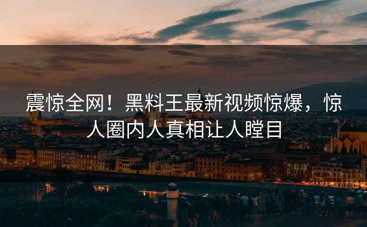震惊全网！黑料王最新视频惊爆，惊人圈内人真相让人瞠目