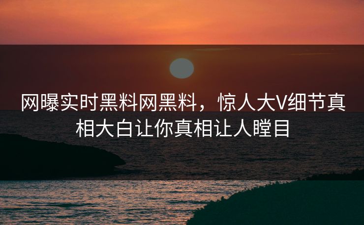 网曝实时黑料网黑料，惊人大V细节真相大白让你真相让人瞠目