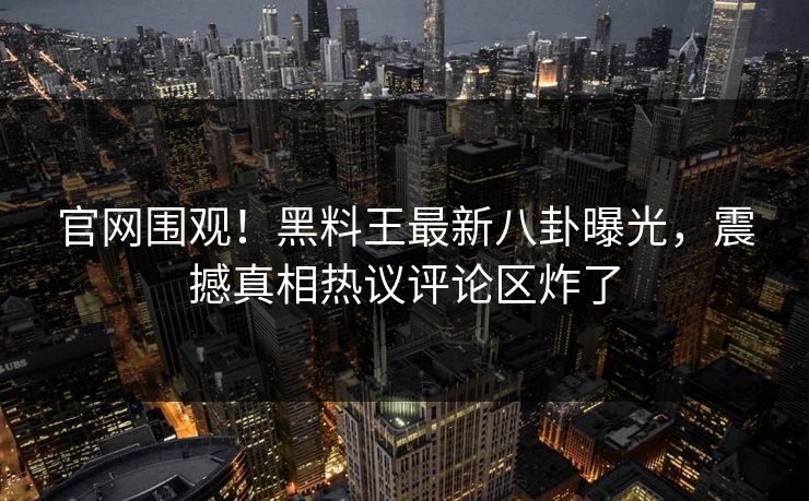 官网围观！黑料王最新八卦曝光，震撼真相热议评论区炸了