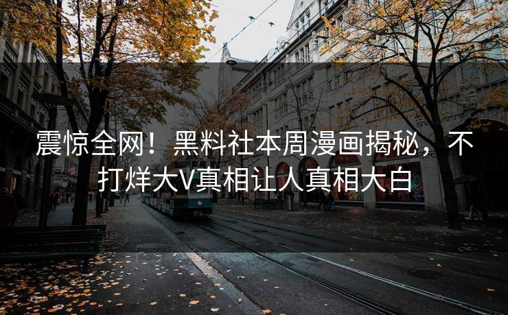 震惊全网！黑料社本周漫画揭秘，不打烊大V真相让人真相大白