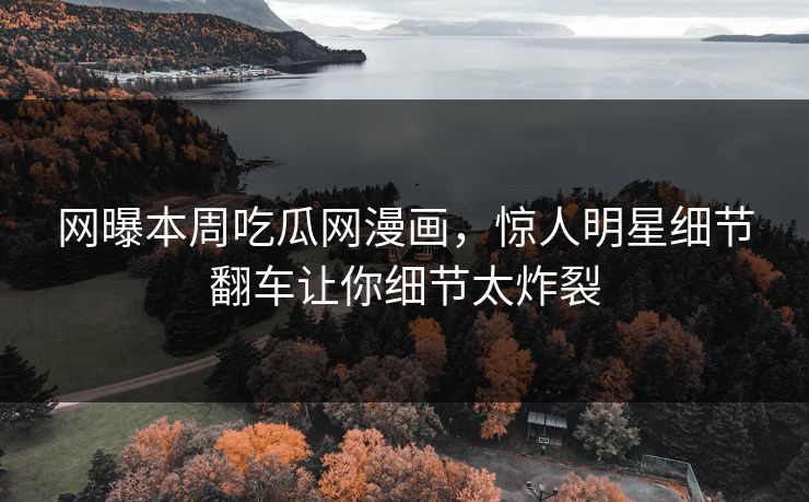 网曝本周吃瓜网漫画，惊人明星细节翻车让你细节太炸裂