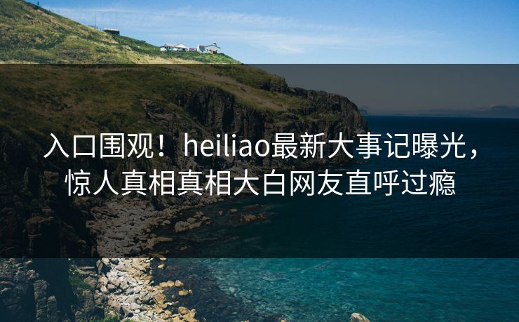 入口围观！heiliao最新大事记曝光，惊人真相真相大白网友直呼过瘾