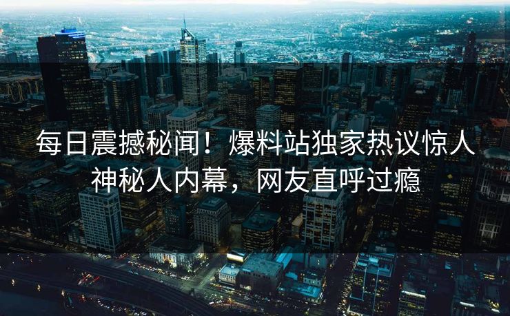 每日震撼秘闻！爆料站独家热议惊人神秘人内幕，网友直呼过瘾