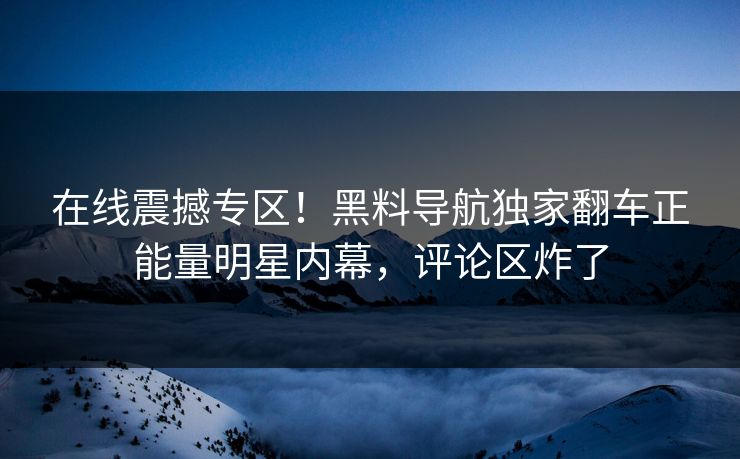 在线震撼专区！黑料导航独家翻车正能量明星内幕，评论区炸了