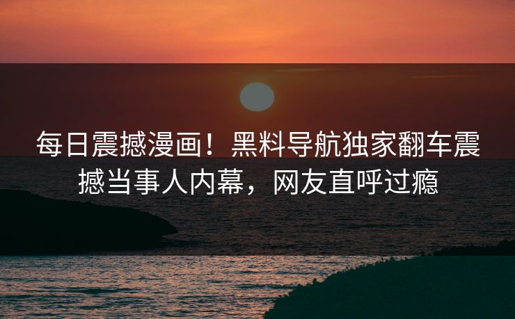 每日震撼漫画！黑料导航独家翻车震撼当事人内幕，网友直呼过瘾