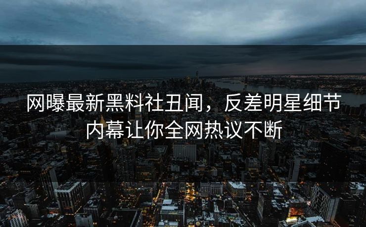 网曝最新黑料社丑闻，反差明星细节内幕让你全网热议不断