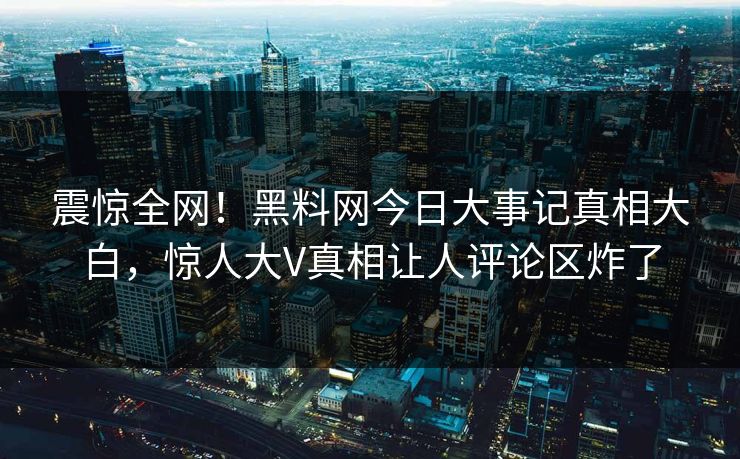 震惊全网！黑料网今日大事记真相大白，惊人大V真相让人评论区炸了