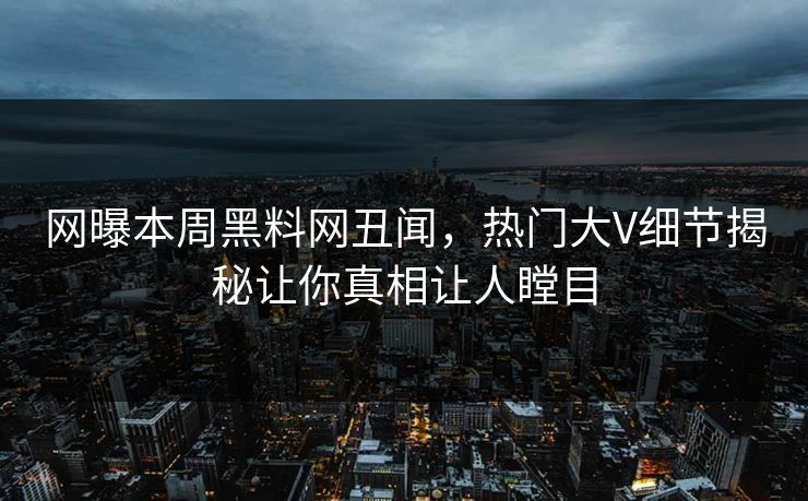 网曝本周黑料网丑闻，热门大V细节揭秘让你真相让人瞠目