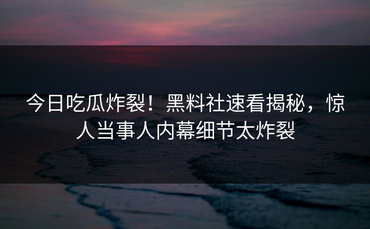 今日吃瓜炸裂！黑料社速看揭秘，惊人当事人内幕细节太炸裂