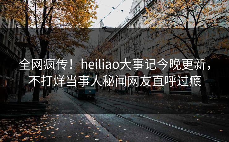 全网疯传！heiliao大事记今晚更新，不打烊当事人秘闻网友直呼过瘾