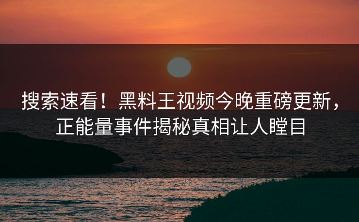 搜索速看！黑料王视频今晚重磅更新，正能量事件揭秘真相让人瞠目