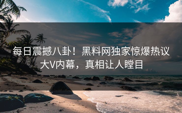 每日震撼八卦！黑料网独家惊爆热议大V内幕，真相让人瞠目