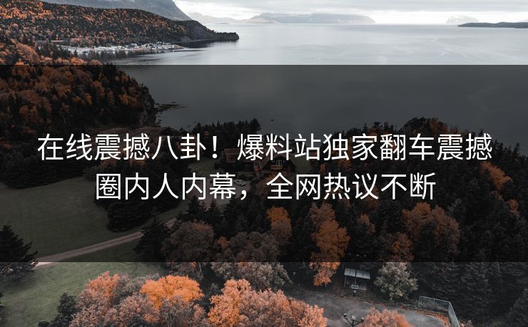 在线震撼八卦！爆料站独家翻车震撼圈内人内幕，全网热议不断