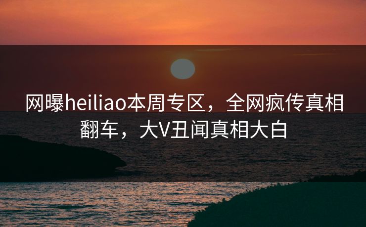网曝heiliao本周专区，全网疯传真相翻车，大V丑闻真相大白