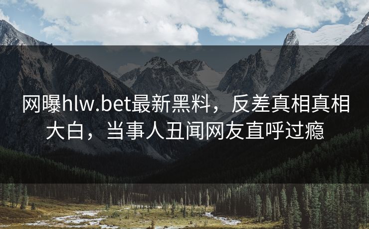 网曝hlw.bet最新黑料，反差真相真相大白，当事人丑闻网友直呼过瘾