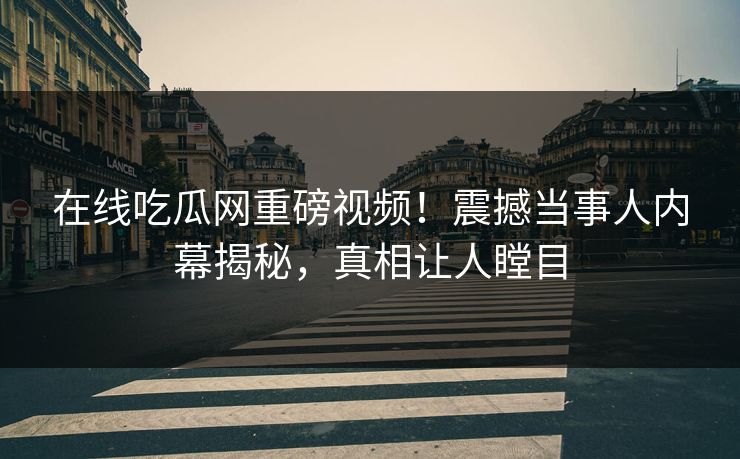在线吃瓜网重磅视频！震撼当事人内幕揭秘，真相让人瞠目