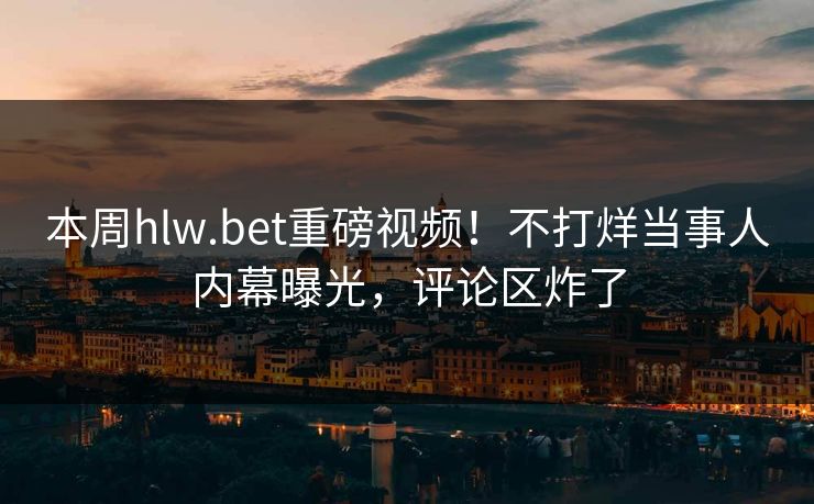 本周hlw.bet重磅视频！不打烊当事人内幕曝光，评论区炸了