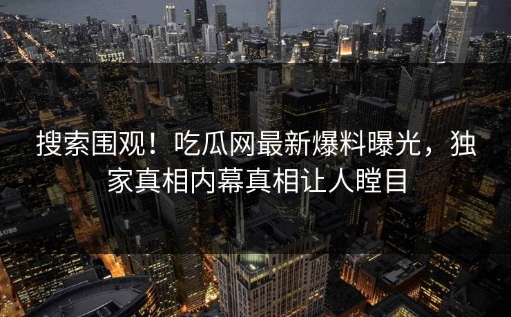 搜索围观！吃瓜网最新爆料曝光，独家真相内幕真相让人瞠目