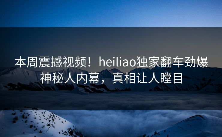 本周震撼视频！heiliao独家翻车劲爆神秘人内幕，真相让人瞠目