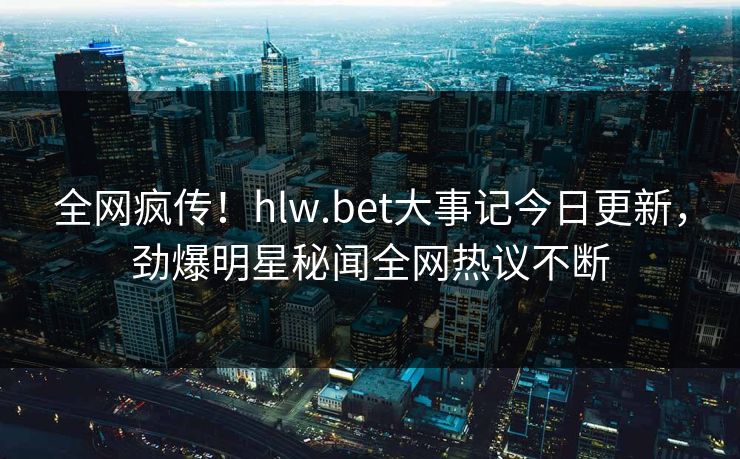 全网疯传！hlw.bet大事记今日更新，劲爆明星秘闻全网热议不断